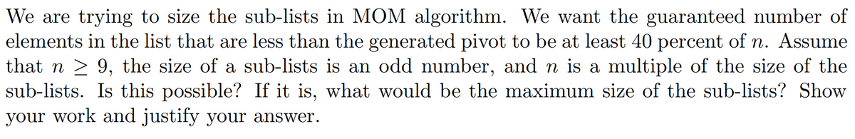 We are trying to size the sub-lists in MOM algorithm. We want the guaranteed number of
elements in the list that are less than the generated pivot to be at least 40 percent of n. Assume
that n ≥ 9, the size of a sub-lists is an odd number, and n is a multiple of the size of the
sub-lists. Is this possible? If it is, what would be the maximum size of the sub-lists? Show
your work and justify your answer.