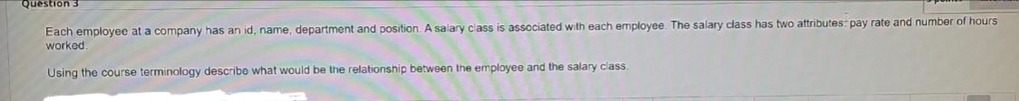 Question 3
Each employee at a company has an id, name, department and position. A salary class is associated with each employee. The salary class has two attributes: pay rate and number of hours
worked.
Using the course terminology describe what would be the relationship between the employee and the salary class.