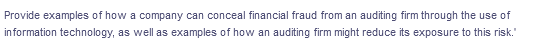 Provide examples of how a company can conceal financial fraud from an auditing firm through the use of
in formation technology, as well as examples of how an auditing firm might reduce its exposure to this risk."
