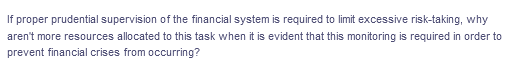 If proper prudential supervision of the financial system is required to limit excessive risk-taking, why
aren't more resources allocated to this task when it is evident that this monitoring is required in order to
prevent financial crises from occurring?
