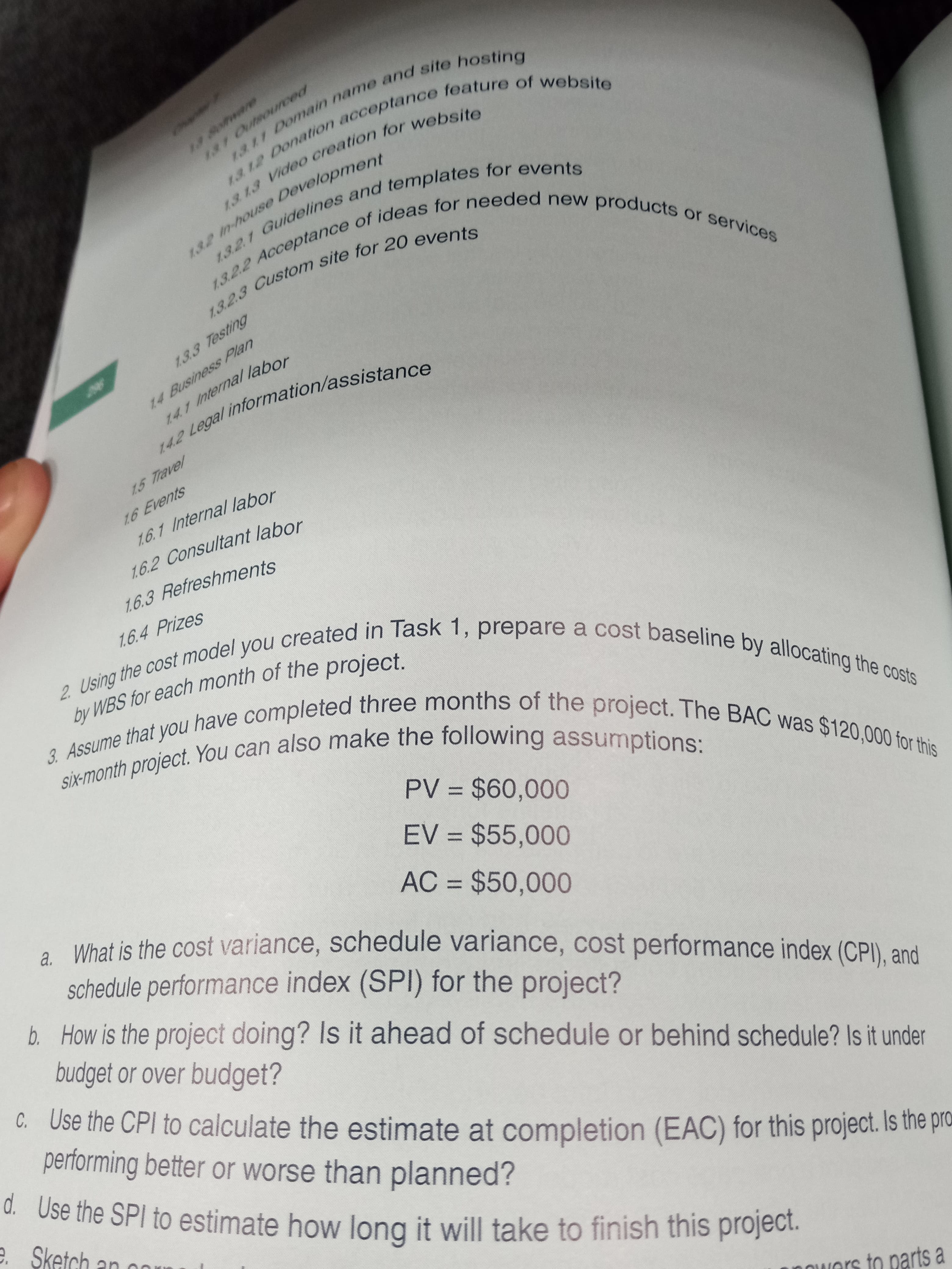 by WBS for each of project.
Six-month project. You can also make the assumptions:
142 Legal information/assistance
13. 13 creation for website
13 12 acceptance feature of website
132 n-house Development
13.2.1 and templates for events
14.1 Internal labor
1.3.2.3 site for events
13.2.2 of for new products or services
1311 and site hosting
Osnoy-u
1en-house Development
14 Business Plan
2 Legal information/assistance
1.5 Travel
1.6.1 Internal labor
1.6.2 Consultant labor
1,6.3 Refreshments
. What is the cost variance, schedule variance, cost performance index (CPI) and
schedule performance index (SPI) for the project?
%3D
by WBS for each month of the project.
EV = $55,000
%3D
b. How is the project doing? Is it ahead of schedule or behind schedule? Is it under
budget or over budget?
AC = $50,000
%3D
C. Use the CPI to calculate the estimate at completion (EAC) for this project. Is trhe pro
performing better or worse than planned?
d. Use the SPI to estimate how long it will take to finish this project.
e. Sketch
nowers to parts a
