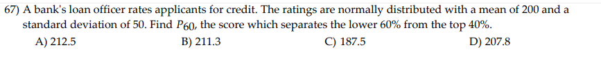 67) A bank's loan officer rates applicants for credit. The ratings are normally distributed with a mean of 200 and a
standard deviation of 50. Find P60, the score which separates the lower 60% from the top 40%.
A) 212.5
B) 211.3
C) 187.5
D) 207.8
