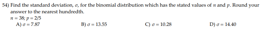 54) Find the standard deviation, o, for the binomial distribution which has the stated values of n and p. Round your
answer to the nearest hundredth.
n = 38; p = 2/5
A) o = 7.87
B) o = 13.55
C) o = 10.28
D) o = 14.40
%3D
