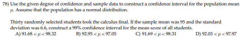 78) Use the given degree of confidence and sample data to construct a confidence interval for the population mean
u. Assume that the population has a normal distribution.
Thirty randomly selected students took the calculus final. If the sample mean was 95 and the standard
deviation was 6.6, construct a 99% confidence interval for the mean score of all students.
A) 91.68 < µ < 98.32
B) 92.95 < µ < 97.05
C) 91.69 < µ < 98.31
D) 92.03 < µ < 97.97
