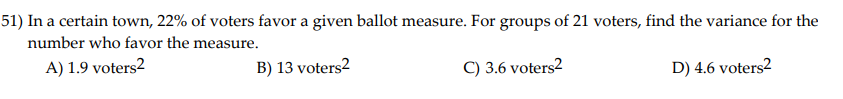 51) In a certain town, 22% of voters favor a given ballot measure. For groups of 21 voters, find the variance for the
number who favor the measure.
A) 1.9 voters2
B) 13 voters2
C) 3.6 voters2
D) 4.6 voters2
