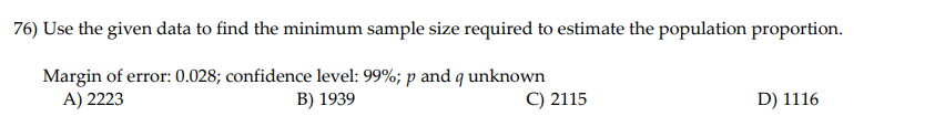 **Question 76:** Use the given data to find the minimum sample size required to estimate the population proportion.

- **Margin of error:** 0.028 
- **Confidence level:** 99%
- **Parameters:** \( p \) and \( q \) unknown

**Options:**
- A) 2223
- B) 1939
- C) 2115
- D) 1116

Note: This question focuses on determining the sample size necessary for estimating a population proportion with a specified margin of error and confidence level. Here, the proportion parameters \( p \) (the proportion of success) and \( q \) (the proportion of failure, where \( q = 1 - p \)) are unknown, which is a common scenario in statistical calculations.