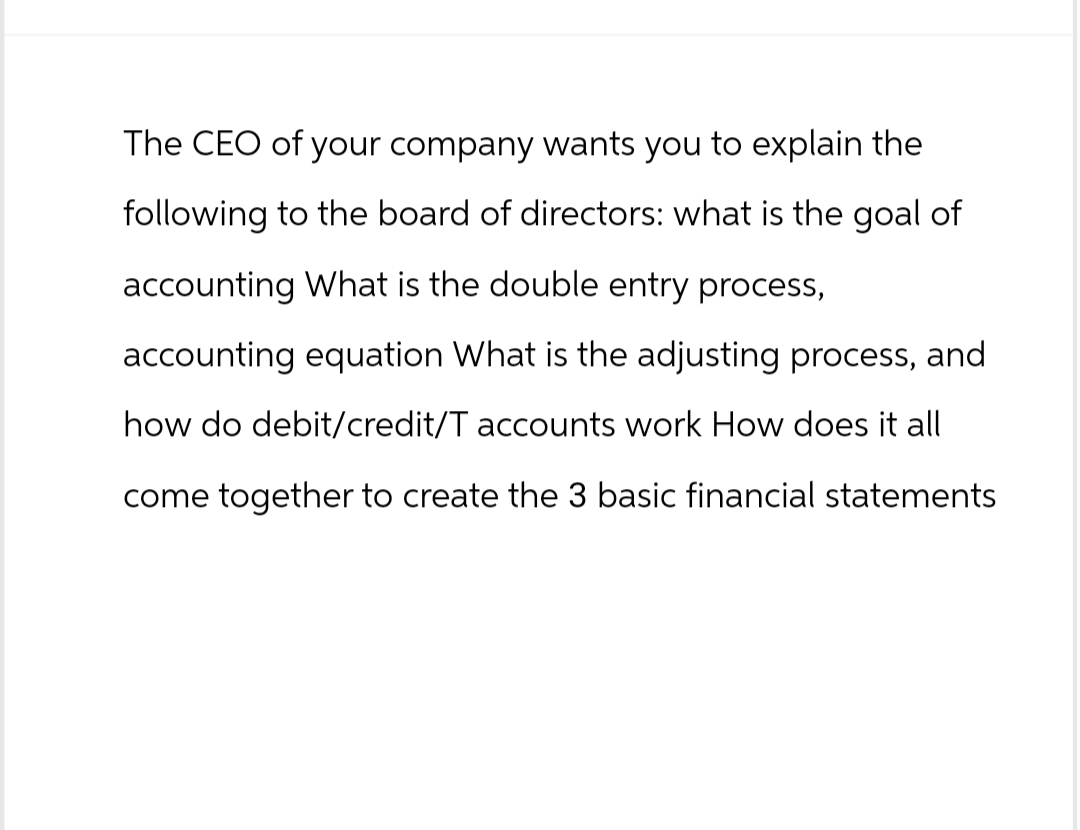 The CEO of your company wants you to explain the
following to the board of directors: what is the goal of
accounting What is the double entry process,
accounting equation What is the adjusting process, and
how do debit/credit/T accounts work How does it all
come together to create the 3 basic financial statements