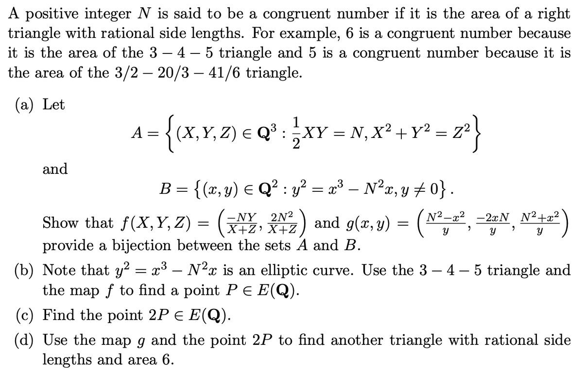 A positive integer N is said to be a congruent number if it is the area of a right
triangle with rational side lengths. For example, 6 is a congruent number because
it is the area of the 3 4 – 5 triangle and 5 is a congruent number because it is
the area of the 3/2 – 20/3 - 41/6 triangle.
(a) Let
and
1
A = {(X,Y,Z) = Qª³ : ¹ XY = N₁X² + Y² = 2^²}
2
B = {(x, y) ≤ Q² : y² = x³ – N² x, y ‡ 0} .
(N²-2², -2+N N²+2²)
9
Y
Show that f(X,Y,Z) = (XZ, X+2) and g(x, y) =
;) (²
-NY 2N²
X+Z¹
provide a bijection between the sets A and B.
(b) Note that y² = x³ – N²ï is an elliptic curve. Use the 3 – 4 – 5 triangle and
the map f to find a point P = E(Q).
(c) Find the point 2P € E(Q).
(d) Use the map g and the point 2P to find another triangle with rational side
lengths and area 6.