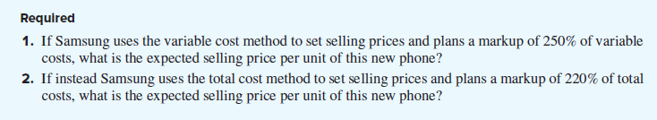 Required
1. If Samsung uses the variable cost method to set selling prices and plans a markup of 250% of variable
costs, what is the expected selling price per unit of this new phone?
2. If instead Samsung uses the total cost method to set selling prices and plans a markup of 220% of total
costs, what is the expected selling price per unit of this new phone?
