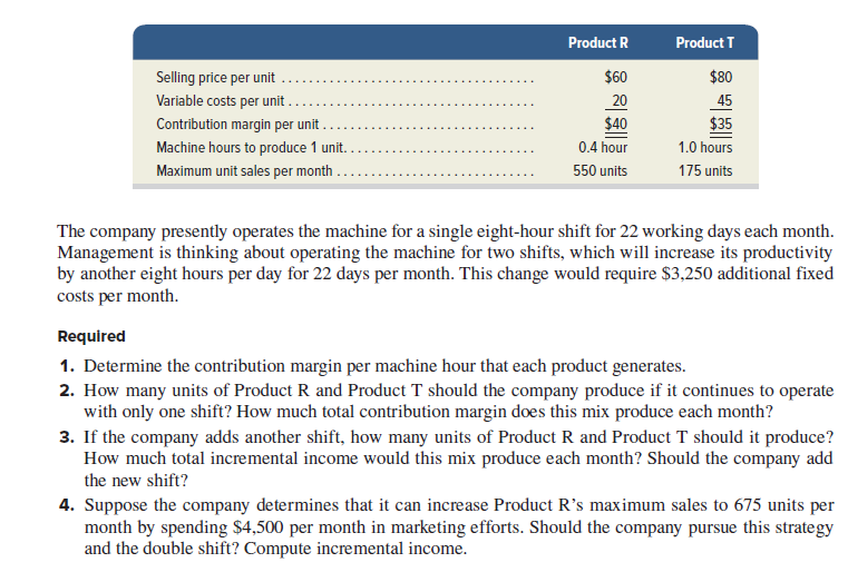 Product R
Product T
Selling price per unit
$60
$80
Variable costs per unit
20
$40
0.4 hour
45
Contribution margin per unit
$35
Machine hours to produce 1 unit.
1.0 hours
Maximum unit sales per month . .
550 units
175 units
The company presently operates the machine for a single eight-hour shift for 22 working days each month.
Management is thinking about operating the machine for two shifts, which will increase its productivity
by another eight hours per day for 22 days per month. This change would require $3,250 additional fixed
costs per month.
Required
1. Determine the contribution margin per machine hour that each product generates.
2. How many units of Product R and Product T should the company produce if it continues to operate
with only one shift? How much total contribution margin does this mix produce each month?
3. If the company adds another shift, how many units of Product R and Product T should it produce?
How much total incremental income would this mix produce each month? Should the company add
the new shift?
4. Suppose the company determines that it can increase Product R's maximum sales to 675 units per
month by spending $4,500 per month in marketing efforts. Should the company pursue this strategy
and the double shift? Compute incremental income.
