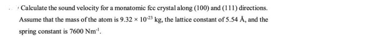 Calculate the sound velocity for a monatomic fcc crystal along (100) and (111) directions.
Assume that the mass of the atom is 9.32 x 10-23 kg, the lattice constant of 5.54 Å, and the
spring constant is 7600 Nm.
