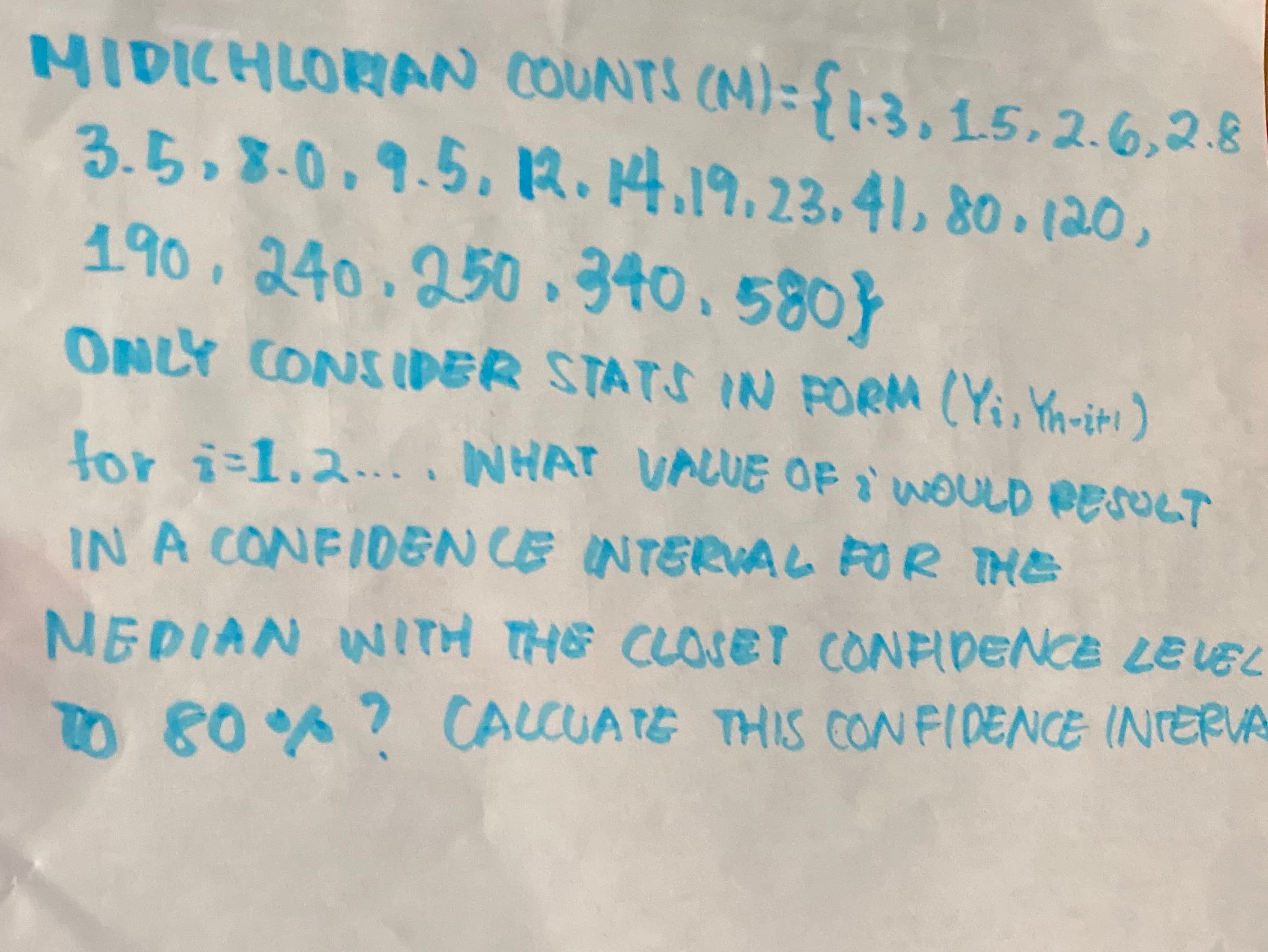 MIDICHLORAN COUNTS (M)= {1.3, 15,2.6,2.8
3.5.8.0.9.5.R.4.19.23.41, 80 (20,
190, 240.250 .340.580}
ONLY CONSIDER STATS IN PORM (Yi, Yn-iti)
for i-1.2....NHAT VAUE OF WOULD eesoLT
IN A CONFIDEN CE INTERVAL FOR THE
NEDIAN WITH THE CLOSET CONFIDENCE LELE
TO 80 ? CALCUATE THIS CON FIDENCE INTERV
