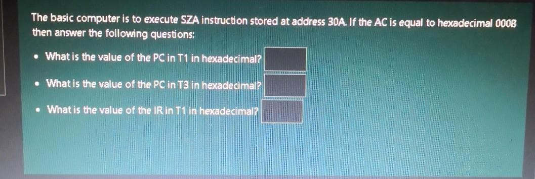 The basic computer is to execute SZA instruction stored at address 30A. If the AC is equal to hexadecimal 00OB
then answer the following questions:
• What is the value of the PC in T1 in hexadecimal?
• What is the value of the PC in T3 in hexadecimal?
• What is the value of the IR in T1 in hexadecimal
