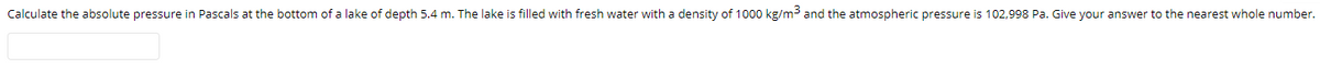 Calculate the absolute pressure in Pascals at the bottom of a lake of depth 5.4 m. The lake is filled with fresh water with a density of 1000 kg/m3 and the atmospheric pressure is 102,998 Pa. Give your answer to the nearest whole number.
