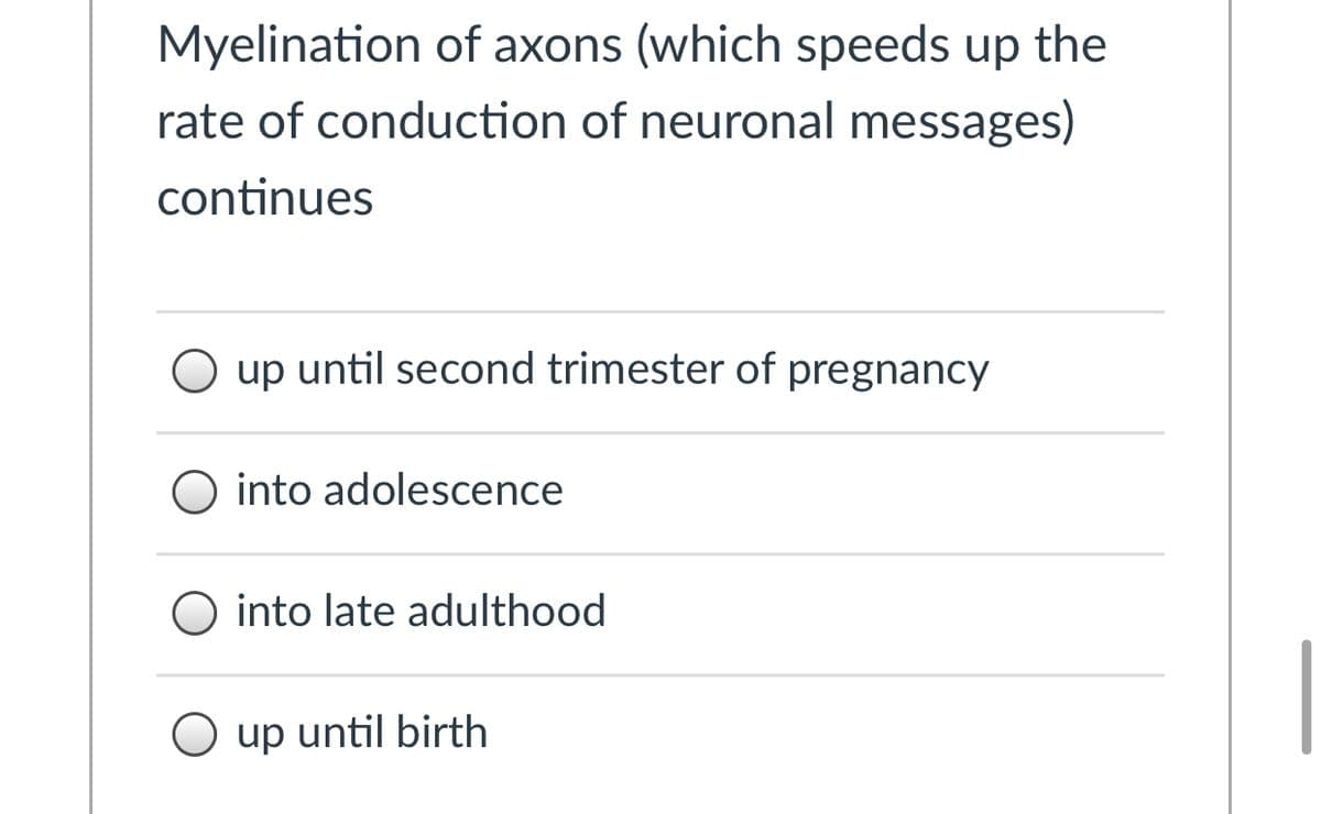 Myelination of axons (which speeds up the
rate of conduction of neuronal messages)
continues
O up until second trimester of pregnancy
O into adolescence
O into late adulthood
O up until birth
