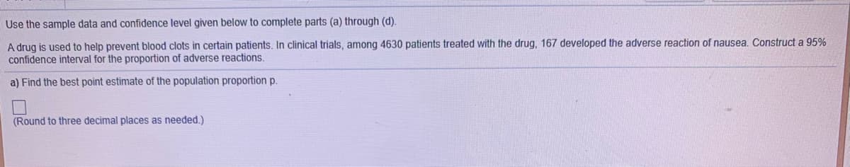 Use the sample data and confidence level given below to complete parts (a) through (d).
A drug is used to help prevent blood clots in certain patients. In clinical trials, among 4630 patients treated with the drug, 167 developed the adverse reaction of nausea. Construct a 95%
confidence interval for the proportion of adverse reactions.
a) Find the best point estimate of the population proportion p.
(Round to three decimal places as needed.)
