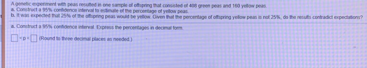 A genetic experiment with peas resulted in one sample of offspring that consisted of 408 green peas and 160 yellow peas.
a. Construct a 95% confidence interval to estimate of the percentage of yellow peas.
b. It was expected that 25% of the offspring peas would be yellow. Given that the percentage of offspring yellow peas is not 25%, do the results contradict expectations?
a. Construct a 95% confidence interval. Express the percentages in decimal form.
<p< (Round to three decimal places as needed.)
