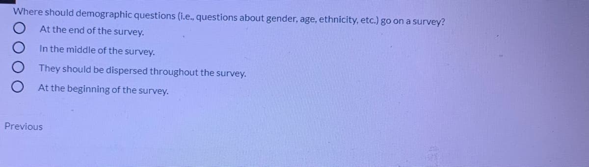 Where should demographic questions (i.e., questions about gender, age, ethnicity, etc.) go on a survey?
At the end of the survey.
In the middle of the survey.
They should be dispersed throughout the survey.
At the beginning of the survey.
Previous
