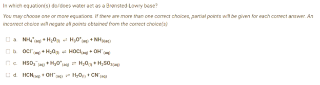 In which equation(s) do/does water act as a Bronsted-Lowry base?
You may choose one or more equations. If there are more than one correct choices, partial points will be given for each correct answer. An
incorrect choice will negate all points obtained from the correct choice(s).
□a. NH4 (aq) + H₂O + H₂0° (aq) + NH3(aq)
E b. OCT (m) + H2O =
HOCling) + OH (mg)
c. HSO3(aq) + H₂O*(aq) = H₂O(1) + H₂SO3(aq)
Ud. HCN(aq) + OH(aq) + H₂O(1) + CN* (aq)