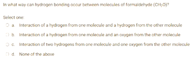 In what way can hydrogen bonding occur between molecules of formaldehyde (CH₂O)?
Select one:
Ⓒa. Interaction of a hydrogen from one molecule and a hydrogen from the other molecule
b. Interaction of a hydrogen from one molecule and an oxygen from the other molecule
Oc. Interaction of two hydrogens from one molecule and one oxygen from the other molecule
Ⓒd. None of the above