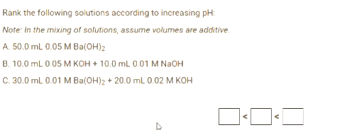 Rank the following solutions according to increasing pH:
Note: In the mixing of solutions, assume volumes are additive.
A. 50.0 mL 0.05 M Ba(OH)2
B. 10.0 mL 0.05 M KOH + 10.0 mL 0.01 M NaOH
C. 30.0 mL 0.01 M Ba(OH)2 + 20.0 mL 0.02 M KOH