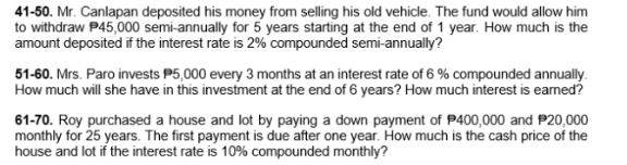 41-50. Mr. Canlapan deposited his money from selling his old vehicle. The fund would allow him
to withdraw P45,000 semi-annually for 5 years starting at the end of 1 year. How much is the
amount deposited if the interest rate is 2% compounded semi-annually?
51-60. Mrs. Paro invests P5,000 every 3 months at an interest rate of 6 % compounded annually.
How much will she have in this investment at the end of 6 years? How much interest is earned?
61-70. Roy purchased a house and lot by paying a down payment of P400,000 and P20,000
monthly for 25 years. The first payment is due after one year. How much is the cash price of the
house and lot if the interest rate is 10% compounded monthly?
