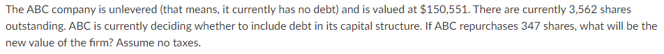 The ABC company is unlevered (that means, it currently has no debt) and is valued at $150,551. There are currently 3,562 shares
outstanding. ABC is currently deciding whether to include debt in its capital structure. If ABC repurchases 347 shares, what will be the
new value of the firm? Assume no taxes.