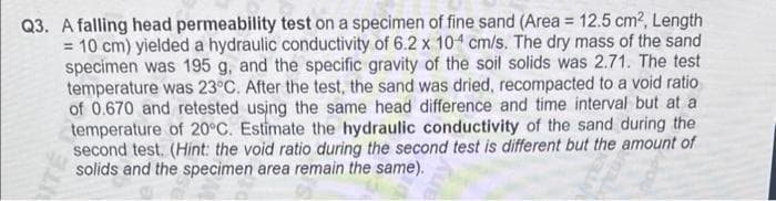 Q3. A falling head permeability test on a specimen of fine sand (Area = 12.5 cm², Length
= 10 cm) yielded a hydraulic conductivity of 6.2 x 104 cm/s. The dry mass of the sand
specimen was 195 g, and the specific gravity of the soil solids was 2.71. The test
temperature was 23°C. After the test, the sand was dried, recompacted to a void ratio
of 0.670 and retested using the same head difference and time interval but at a
temperature of 20°C. Estimate the hydraulic conductivity of the sand during the
second test. (Hint: the void ratio during the second test is different but the amount of
solids and the specimen area remain the same).