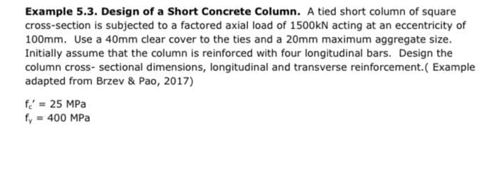 Example 5.3. Design of a Short Concrete Column. A tied short column of square
cross-section is subjected to a factored axial load of 1500kN acting at an eccentricity of
100mm. Use a 40mm clear cover to the ties and a 20mm maximum aggregate size.
Initially assume that the column is reinforced with four longitudinal bars. Design the
column cross-sectional dimensions, longitudinal and transverse reinforcement. (Example
adapted from Brzev & Pao, 2017)
f = 25 MPa
fy = 400 MPa