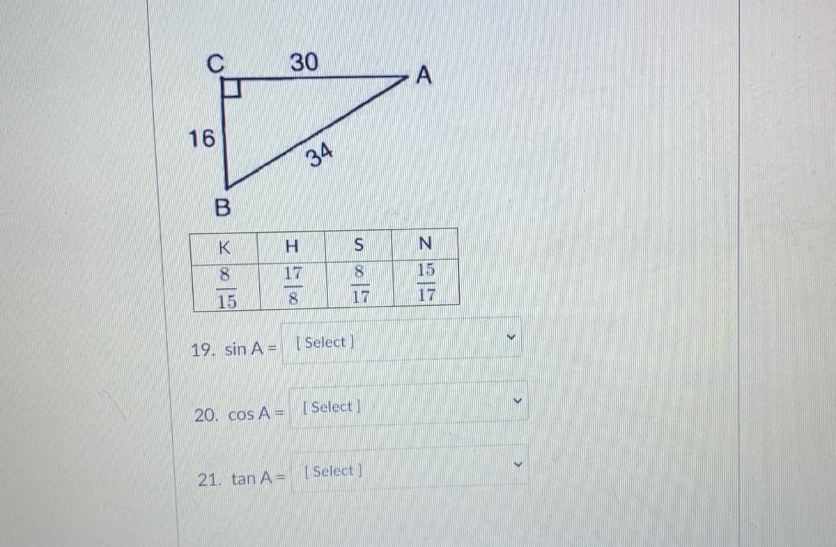 30
A
16
34
K
H.
S.
8.
17
15
15
8.
17
17
19. sin A = [Select]
20. cos A =
Select]
21. tan A =
[Select]
