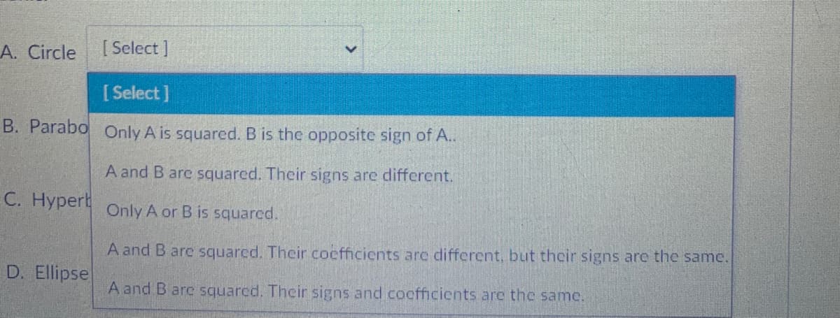 A. Circle
[ Select ]
[ Select]
B. Parabo Only A is squared. B is the opposite sign of A..
A and B are squared. Their signs are different.
C. Hyperb
Only A or B is squared.
A and B are squarcd. Their coefficients are different, but thcir signs are the same.
D. Ellipse
A and B arc squarcd. Their signs and cocfficients are the same.
