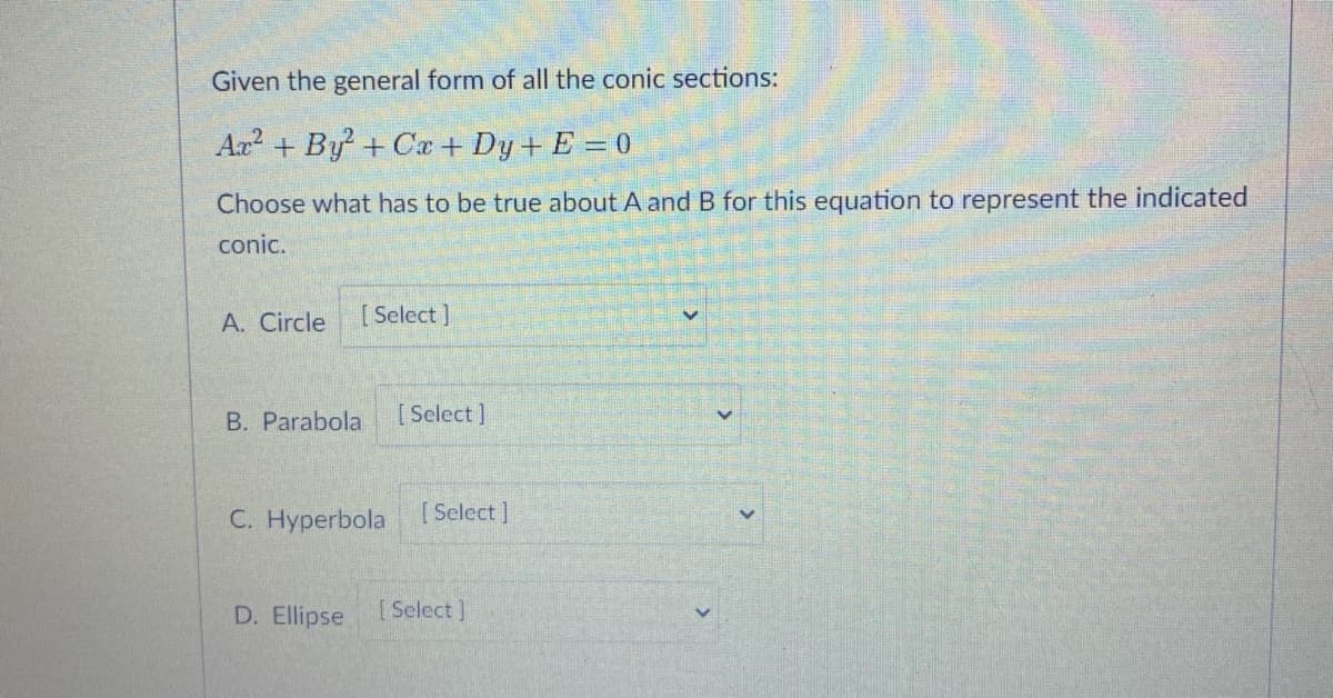 Given the general form of all the conic sections:
Ax + By + Cx + Dy+ E =0
Choose what has to be true about A and B for this equation to represent the indicated
conic.
A. Circle
[ Select ]
B. Parabola
[ Select]
C. Hyperbola
[Select ]
D. Ellipse
[ Select ]
