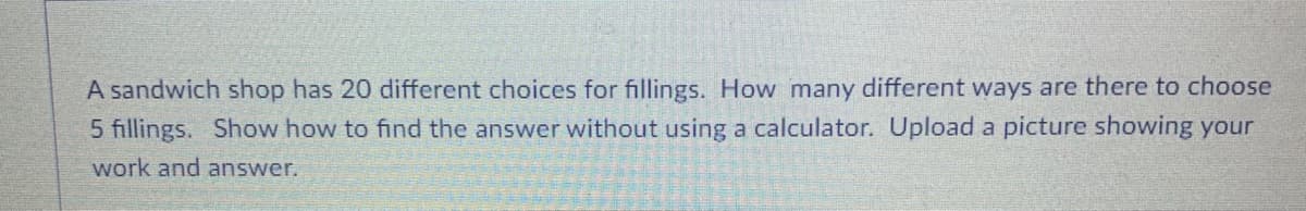 A sandwich shop has 20 different choices for fillings. How many different ways are there to choose
5 fillings. Show how to find the answer without using a calculator. Upload a picture showing your
work and answer.
