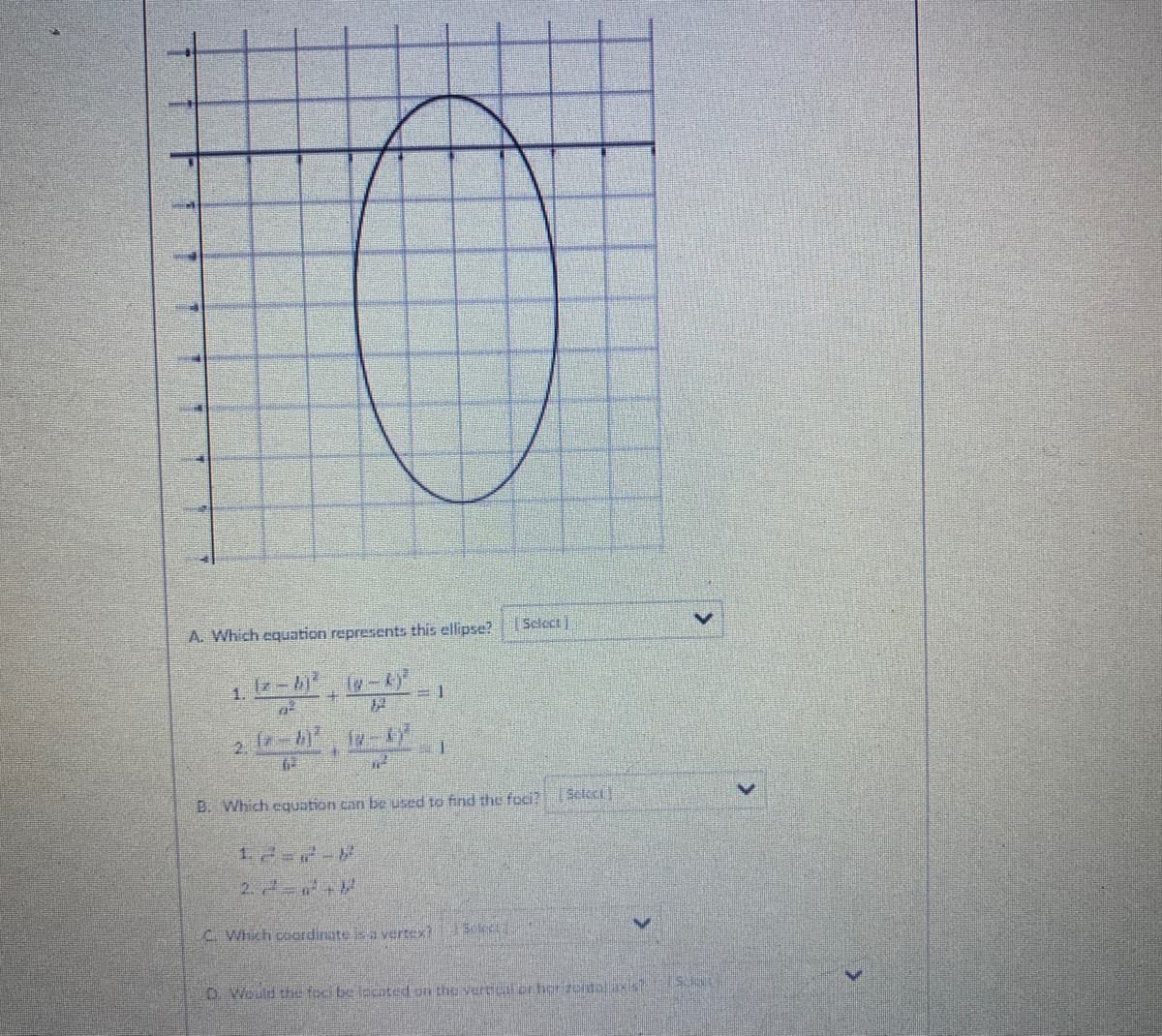 A. Which equation represents this ellipse?
1.
2. 4
B. Which equation can be used to find the foci?
Sclect)
1.2=7-8
2.2 +
C. Which coordinatea vertex?
D. Would the foci be located on the verticr orhor izortalaist
