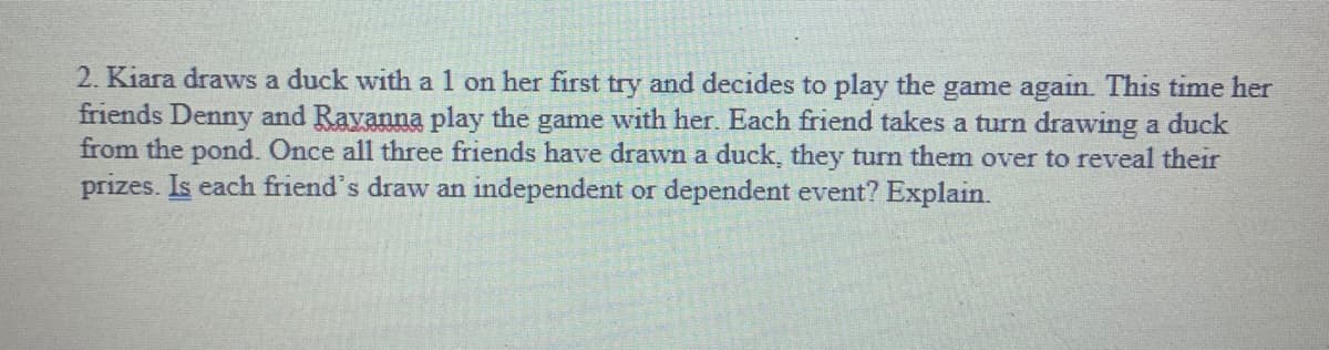 2. Kiara draws a duck with a 1 on her first try and decides to play the game again. This time her
friends Denny and Ravanna play the game with her. Each friend takes a turn drawing a duck
from the pond. Once all three friends have drawn a duck, they turm them over to reveal their
prizes. Is each friend's draw an independent or dependent event? Explain.
