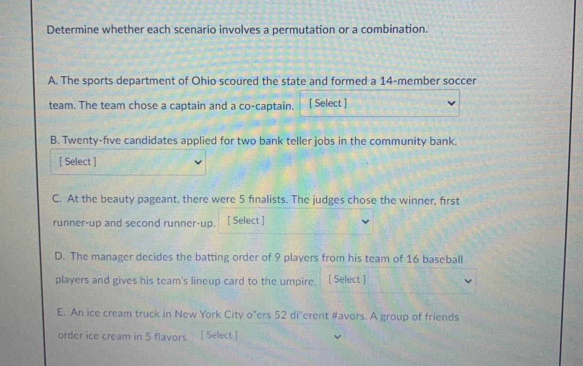 Determine whether each scenario involves a permutation or a combination.
A. The sports department of Ohio scoured the state and formed a 14-member soccer
team. The team chose a captain and a co-captain.
[ Select ]
B. Twenty-five candidates applied for two bank teller jobs in the community bank.
[ Select ]
C. At the beauty pageant, there were 5 finalists. The judges chose the winner, first
runner-up and second runner-up.
[ Select ]
D. The manager decides the batting order of 9 players from his team of 16 baseball
players and gives his team's lineup card to the umpire.
[Select ]
E. An ice cream truck in New York City o"ers 52 di"crent #avors. A group of friends
order ice cream in 5 flavors. Select]
