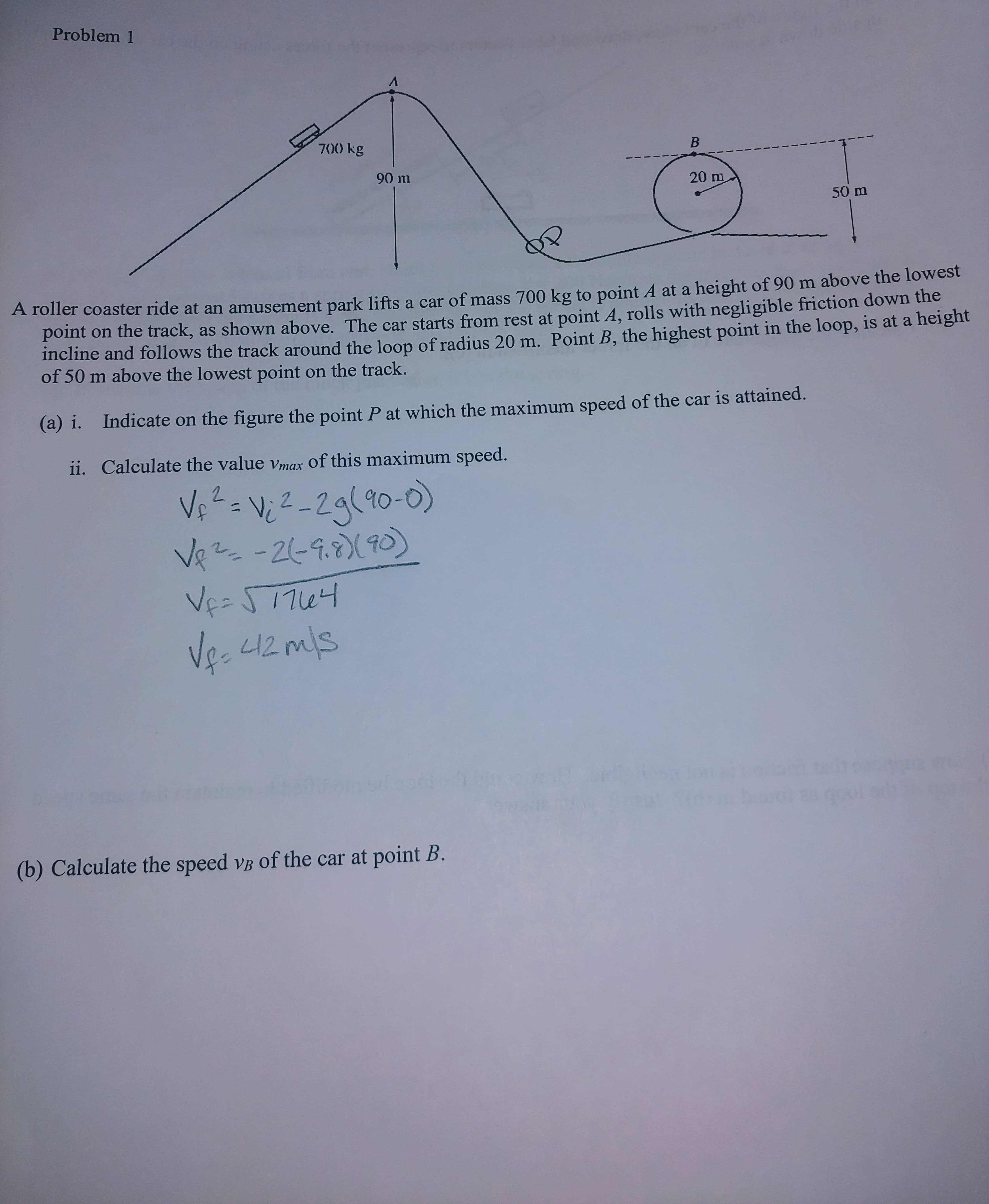 Problem 1
700) kg
В
90 m
20 m
50 m
A roller coaster ride at an amusement park lifts a car of mass 700 kg to point A at a height of 90 m above the lowest
point on the track, as shown above. The car starts from rest at point A, rolls with negligible friction down the
incline and follows the track around the loop of radius 20 m. Point B, the highest point in the loop, is at a height
of 50 m above the lowest point on the track.
Indicate on the figure the point P at which the maximum speed of the car is attained.
(a) i.
ii. Calculate the value vmax of this maximum speed.
V 2-2g(90-0)
-26-9.(0)
Vee S17u
Ve-
L1
(b) Calculate the speed vB of the car at point B.
