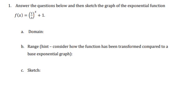 1. Answer the questions below and then sketch the graph of the exponential function
f(x) = (-)* + 1.
a. Domain:
b. Range (hint - consider how the function has been transformed compared to a
base exponential graph):
c. Sketch: