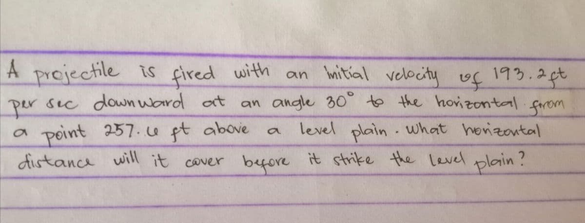 A projectile is fired with an itial velbcity uf 193.2t
sec down ward at
an angle 30° to the hovizontal.forom
per
a point 257.4 pt above
distance before it strike the level
level plain what horizontal
will it cover
plain?
