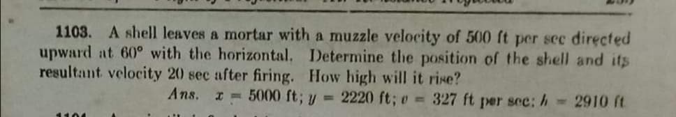 1103. A shell leaves a mortar with a muzzle velocity of 500 ft per sec directed
upward at 60° with the horizontal. Determine the position of the shell and its
resultant velocity 20 sec after firing. How high will it rise?
Ans.
*= 5000 ft; U =
2220 ft; o = 327 ft per sec: h
2910 ft
107
1104
