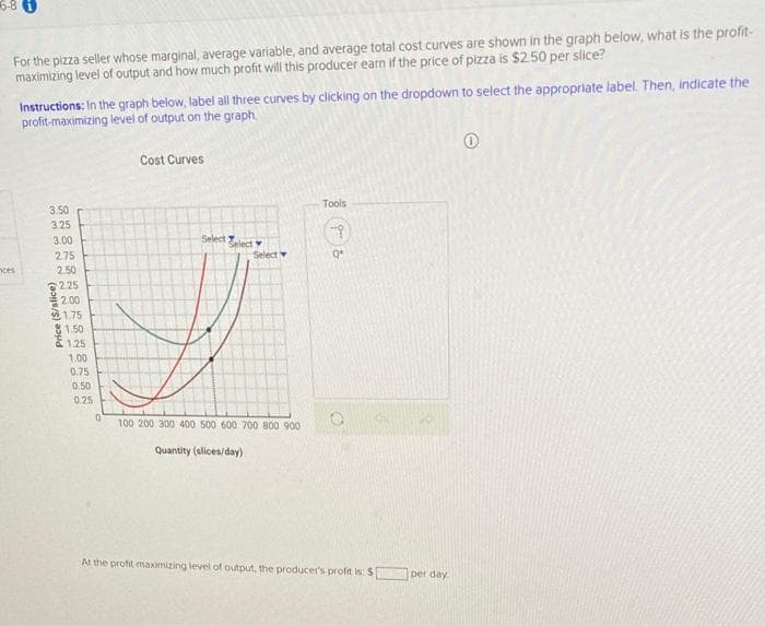 5-8
For the pizza seller whose marginal, average variable, and average total cost curves are shown in the graph below, what is the profit-
maximizing level of output and how much profit will this producer earn if the price of pizza is $2.50 per slice?
Instructions: In the graph below, label all three curves by clicking on the dropdown to select the appropriate label. Then, indicate the
profit-maximizing level of output on the graph.
Cost Curves
Tools
3.50
3.25
Select Zelect
Select
3.00
2.75
nces
2.50
2.25
2.00
1.75
81.50
E 1.25
1.00
0.75
0.50
025
100 200 300 400 500 600 700 800 900
Quantity (alices/day)
At the profit maximizing level of output, the producer's profit is: S
per day
