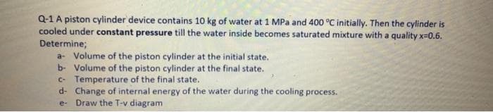 Q-1 A piston cylinder device contains 10 kg of water at 1 MPa and 400 °C initially. Then the cylinder is
cooled under constant pressure till the water inside becomes saturated mixture with a quality x=0.6.
Determine;
a- Volume of the piston cylinder at the initial state.
b- Volume of the piston cylinder at the final state.
c- Temperature of the final state.
d- Change of internal energy of the water during the cooling process.
e- Draw the T-v diagram
