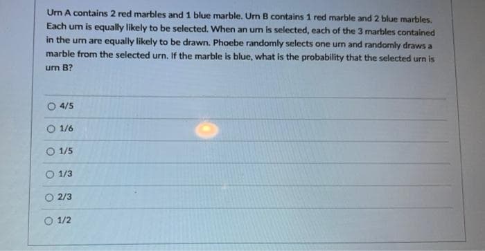 Um A contains 2 red marbles and 1 blue marble. Um B contains 1 red marble and 2 blue marbles.
Each um is equally likely to be selected. When an un is selected, each of the 3 marbles contained
in the urm are equally likely to be drawn. Phoebe randomly selects one urm and randomly draws a
marble from the selected urn. If the marble is blue, what is the probability that the selected urn is
um B?
O 4/5
O 1/6
O 1/5
O 1/3
O 2/3
O 1/2
