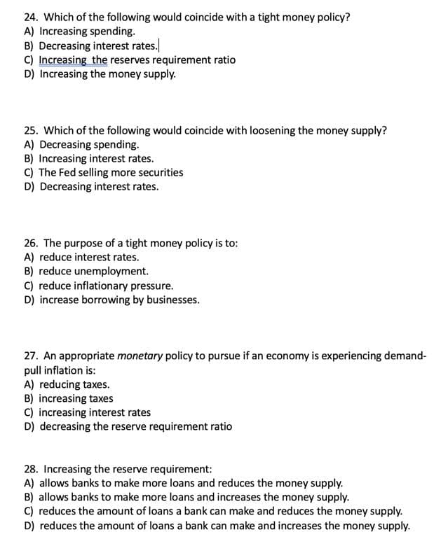 24. Which of the following would coincide with a tight money policy?
A) Increasing spending.
B) Decreasing interest rates.
C) Increasing the reserves requirement ratio
D) Increasing the money supply.
25. Which of the following would coincide with loosening the money supply?
A) Decreasing spending.
B) Increasing interest rates.
C) The Fed selling more securities
D) Decreasing interest rates.
26. The purpose of a tight money policy is to:
A) reduce interest rates.
B) reduce unemployment.
C) reduce inflationary pressure.
D) increase borrowing by businesses.
27. An appropriate monetary policy to pursue if an economy is experiencing demand-
pull inflation is:
A) reducing taxes.
B) increasing taxes
C) increasing interest rates
D) decreasing the reserve requirement ratio
28. Increasing the reserve requirement:
A) allows banks to make more loans and reduces the money supply.
B) allows banks to make more loans and increases the money supply.
C) reduces the amount of loans a bank can make and reduces the money supply.
D) reduces the amount of loans a bank can make and increases the money supply.
