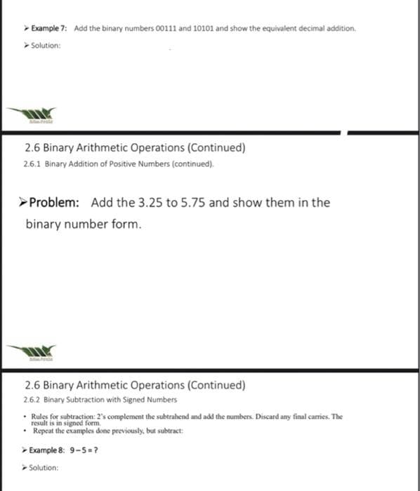 > Example 7: Add the binary numbers 00111 and 10101 and show the equivalent decimal addition.
Solution:
T
2.6 Binary Arithmetic Operations (Continued)
2.6.1 Binary Addition of Positive Numbers (continued).
Problem: Add the 3.25 to 5.75 and show them in the
binary number form.
THE
2.6 Binary Arithmetic Operations (Continued)
2.6.2 Binary Subtraction with Signed Numbers
Rules for subtraction: 2's complement the subtrahend and add the numbers. Discard any final carries. The
is signed form
• Repeat the examples done previously, but subtract:
> Example 8: 9-5 = ?
> Solution: