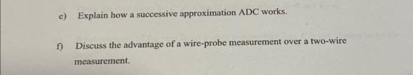 e) Explain how a successive approximation ADC works.
f)
Discuss the advantage of a wire-probe measurement over a two-wire
measurement.