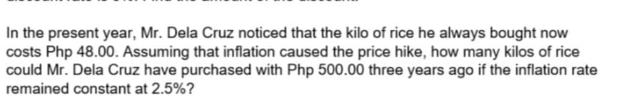 In the present year, Mr. Dela Cruz noticed that the kilo of rice he always bought now
costs Php 48.00. Assuming that inflation caused the price hike, how many kilos of rice
could Mr. Dela Cruz have purchased with Php 500.00 three years ago if the inflation rate
remained constant at 2.5%?