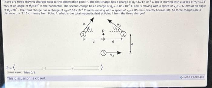 There are three moving charges next to the observation point P. The first charge has a charge of q₁-3.71x10⁹ C and is moving with a speed of v₁=5.33
m/s at an angle of 8₁-39° to the horizontal. The second charge has a charge of q2=-8.05x108 C and is moving with a speed of v₂=0.47 m/s at an angle
of 02-28°. The third charge has a charge of q3=2.63x109 C and is moving with a speed of v3=2.85 m/s (directly horizontal). All three charges are a
distance d = 2.13 cm away from Point P. What is the total magnetic field at Point P from the three charges?
Submit Answer Tries 0/8
This discussion is closed.
Send Feedback