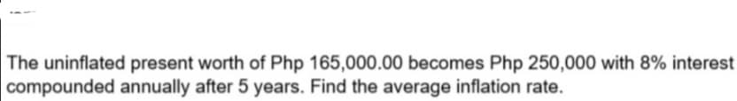 The uninflated present worth of Php 165,000.00 becomes Php 250,000 with 8% interest
compounded annually after 5 years. Find the average inflation rate.