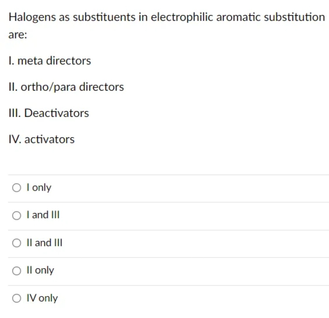 Halogens as substituents in electrophilic aromatic substitution
are:
1. meta directors
II. ortho/para directors
III. Deactivators
IV. activators
O I only
OI and III
O II and III
O II only
O IV only